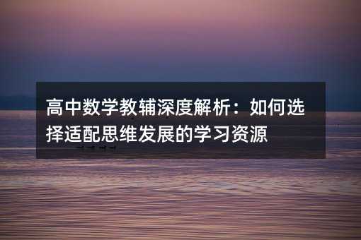 高中数学教辅深度解析:如何选择适配思维发展的学习资源