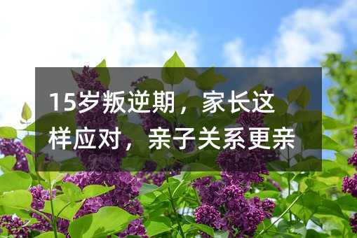 15岁叛逆期,家长这样应对,亲子关系更亲密